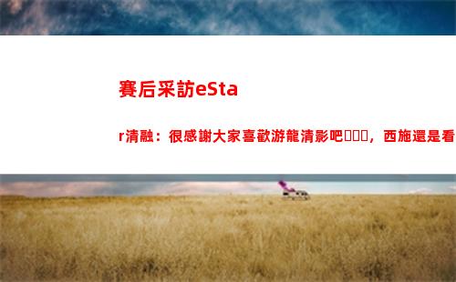 賽后采訪eStar清融：很感謝大家喜歡游龍清影吧，西施還是看緣分